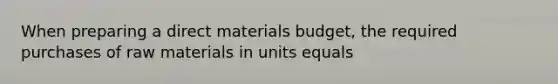 When preparing a direct materials budget, the required purchases of raw materials in units equals