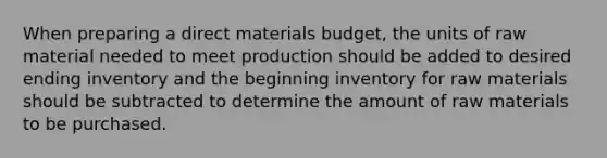 When preparing a direct materials budget, the units of raw material needed to meet production should be added to desired ending inventory and the beginning inventory for raw materials should be subtracted to determine the amount of raw materials to be purchased.