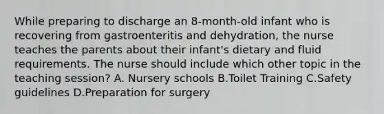 While preparing to discharge an 8-month-old infant who is recovering from gastroenteritis and dehydration, the nurse teaches the parents about their infant's dietary and fluid requirements. The nurse should include which other topic in the teaching session? A. Nursery schools B.Toilet Training C.Safety guidelines D.Preparation for surgery