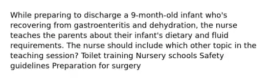 While preparing to discharge a 9-month-old infant who's recovering from gastroenteritis and dehydration, the nurse teaches the parents about their infant's dietary and fluid requirements. The nurse should include which other topic in the teaching session? Toilet training Nursery schools Safety guidelines Preparation for surgery