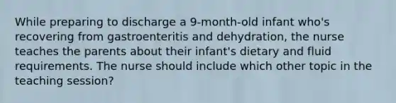 While preparing to discharge a 9-month-old infant who's recovering from gastroenteritis and dehydration, the nurse teaches the parents about their infant's dietary and fluid requirements. The nurse should include which other topic in the teaching session?