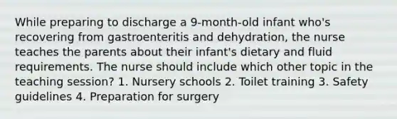 While preparing to discharge a 9-month-old infant who's recovering from gastroenteritis and dehydration, the nurse teaches the parents about their infant's dietary and fluid requirements. The nurse should include which other topic in the teaching session? 1. Nursery schools 2. Toilet training 3. Safety guidelines 4. Preparation for surgery