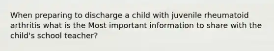 When preparing to discharge a child with juvenile rheumatoid arthritis what is the Most important information to share with the child's school teacher?