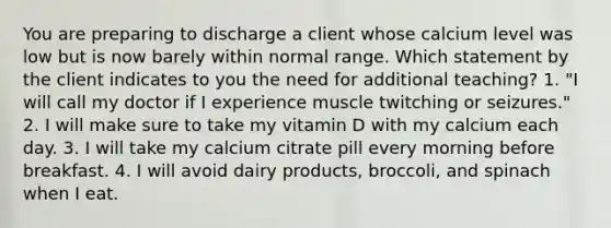 You are preparing to discharge a client whose calcium level was low but is now barely within normal range. Which statement by the client indicates to you the need for additional teaching? 1. "I will call my doctor if I experience muscle twitching or seizures." 2. I will make sure to take my vitamin D with my calcium each day. 3. I will take my calcium citrate pill every morning before breakfast. 4. I will avoid dairy products, broccoli, and spinach when I eat.