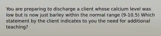 You are preparing to discharge a client whose calcium level was low but is now just barley within the normal range (9-10.5) Which statement by the client indicates to you the need for additional teaching?