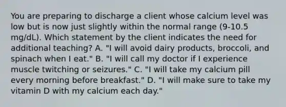 You are preparing to discharge a client whose calcium level was low but is now just slightly within the normal range (9-10.5 mg/dL). Which statement by the client indicates the need for additional teaching? A. "I will avoid dairy products, broccoli, and spinach when I eat." B. "I will call my doctor if I experience muscle twitching or seizures." C. "I will take my calcium pill every morning before breakfast." D. "I will make sure to take my vitamin D with my calcium each day."