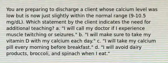 You are preparing to discharge a client whose calcium level was low but is now just slightly within the normal range (9-10.5 mg/dL). Which statement by the client indicates the need for additional teaching? a. "I will call my doctor if I experience muscle twitching or seizures." b. "I will make sure to take my vitamin D with my calcium each day." c. "I will take my calcium pill every morning before breakfast." d. "I will avoid dairy products, broccoli, and spinach when I eat."