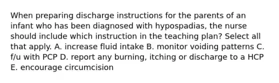 When preparing discharge instructions for the parents of an infant who has been diagnosed with hypospadias, the nurse should include which instruction in the teaching plan? Select all that apply. A. increase fluid intake B. monitor voiding patterns C. f/u with PCP D. report any burning, itching or discharge to a HCP E. encourage circumcision