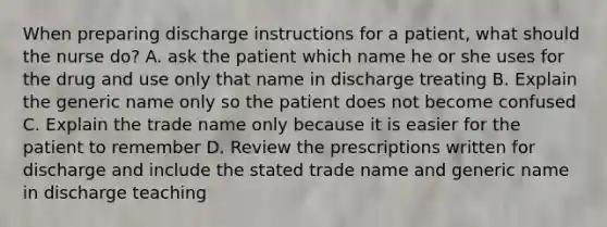 When preparing discharge instructions for a patient, what should the nurse do? A. ask the patient which name he or she uses for the drug and use only that name in discharge treating B. Explain the generic name only so the patient does not become confused C. Explain the trade name only because it is easier for the patient to remember D. Review the prescriptions written for discharge and include the stated trade name and generic name in discharge teaching