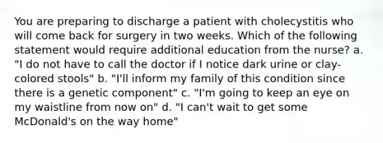 You are preparing to discharge a patient with cholecystitis who will come back for surgery in two weeks. Which of the following statement would require additional education from the nurse? a. "I do not have to call the doctor if I notice dark urine or clay-colored stools" b. "I'll inform my family of this condition since there is a genetic component" c. "I'm going to keep an eye on my waistline from now on" d. "I can't wait to get some McDonald's on the way home"