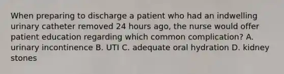 When preparing to discharge a patient who had an indwelling urinary catheter removed 24 hours ago, the nurse would offer patient education regarding which common complication? A. urinary incontinence B. UTI C. adequate oral hydration D. kidney stones