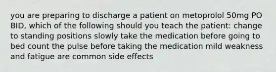 you are preparing to discharge a patient on metoprolol 50mg PO BID, which of the following should you teach the patient: change to standing positions slowly take the medication before going to bed count the pulse before taking the medication mild weakness and fatigue are common side effects