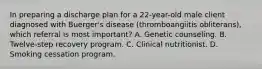 In preparing a discharge plan for a 22-year-old male client diagnosed with Buerger's disease (thromboangiitis obliterans), which referral is most important? A. Genetic counseling. B. Twelve-step recovery program. C. Clinical nutritionist. D. Smoking cessation program.