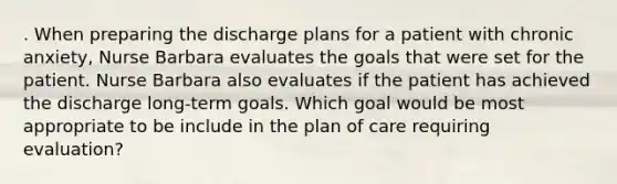 . When preparing the discharge plans for a patient with chronic anxiety, Nurse Barbara evaluates the goals that were set for the patient. Nurse Barbara also evaluates if the patient has achieved the discharge long-term goals. Which goal would be most appropriate to be include in the plan of care requiring evaluation?