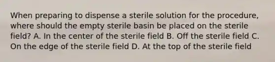 When preparing to dispense a sterile solution for the procedure, where should the empty sterile basin be placed on the sterile field? A. In the center of the sterile field B. Off the sterile field C. On the edge of the sterile field D. At the top of the sterile field