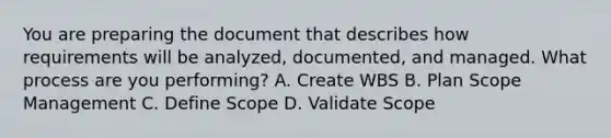 You are preparing the document that describes how requirements will be analyzed, documented, and managed. What process are you performing? A. Create WBS B. Plan Scope Management C. Define Scope D. Validate Scope