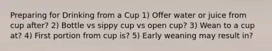 Preparing for Drinking from a Cup 1) Offer water or juice from cup after? 2) Bottle vs sippy cup vs open cup? 3) Wean to a cup at? 4) First portion from cup is? 5) Early weaning may result in?