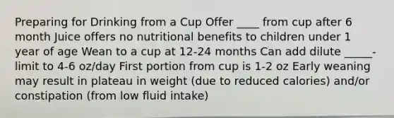 Preparing for Drinking from a Cup Offer ____ from cup after 6 month Juice offers no nutritional benefits to children under 1 year of age Wean to a cup at 12-24 months Can add dilute _____- limit to 4-6 oz/day First portion from cup is 1-2 oz Early weaning may result in plateau in weight (due to reduced calories) and/or constipation (from low fluid intake)