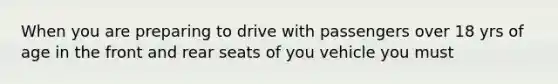 When you are preparing to drive with passengers over 18 yrs of age in the front and rear seats of you vehicle you must