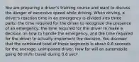 You are preparing a driver's training course and want to discuss the danger of excessive speed while driving. When driving, a driver's reaction time in an emergency is divided into three parts: the time required for the driver to recognize the presence of an emergency, the time required for the driver to make a decision on how to handle the emergency, and the time required for the driver to actually implement the decision. You discover that the combined total of these segments is about 0.6 seconds for the average, unimpaired driver. How far will an automobile going 80 mi/hr travel during 0.6 sec?