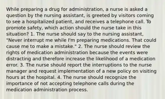 While preparing a drug for administration, a nurse is asked a question by the nursing assistant, is greeted by visitors coming to see a hospitalized patient, and receives a telephone call. To promote safety, which action should the nurse take in this situation? 1. The nurse should say to the nursing assistant, "Never interrupt me while I'm preparing medications. That could cause me to make a mistake." 2. The nurse should review the rights of medication administration because the events were distracting and therefore increase the likelihood of a medication error. 3. The nurse should report the interruptions to the nurse manager and request implementation of a new policy on visiting hours at the hospital. 4. The nurse should recognize the importance of not accepting telephone calls during the medication administration process.