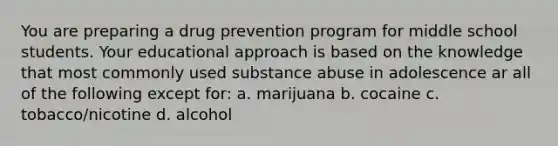 You are preparing a drug prevention program for middle school students. Your educational approach is based on the knowledge that most commonly used substance abuse in adolescence ar all of the following except for: a. marijuana b. cocaine c. tobacco/nicotine d. alcohol