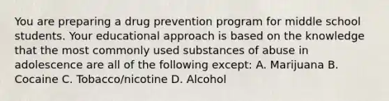 You are preparing a drug prevention program for middle school students. Your educational approach is based on the knowledge that the most commonly used substances of abuse in adolescence are all of the following except: A. Marijuana B. Cocaine C. Tobacco/nicotine D. Alcohol