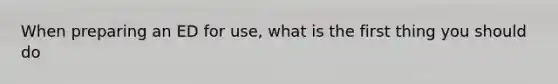 When preparing an ED for use, what is the first thing you should do