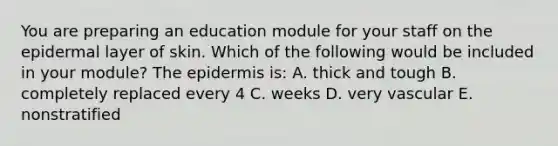 You are preparing an education module for your staff on the epidermal layer of skin. Which of the following would be included in your module? The epidermis is: A. thick and tough B. completely replaced every 4 C. weeks D. very vascular E. nonstratified