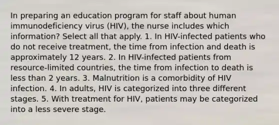 In preparing an education program for staff about human immunodeficiency virus (HIV), the nurse includes which information? Select all that apply. 1. In HIV-infected patients who do not receive treatment, the time from infection and death is approximately 12 years. 2. In HIV-infected patients from resource-limited countries, the time from infection to death is less than 2 years. 3. Malnutrition is a comorbidity of HIV infection. 4. In adults, HIV is categorized into three different stages. 5. With treatment for HIV, patients may be categorized into a less severe stage.