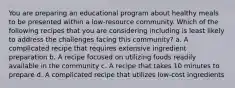 You are preparing an educational program about healthy meals to be presented within a low-resource community. Which of the following recipes that you are considering including is least likely to address the challenges facing this community? a. A complicated recipe that requires extensive ingredient preparation b. A recipe focused on utilizing foods readily available in the community c. A recipe that takes 10 minutes to prepare d. A complicated recipe that utilizes low-cost ingredients