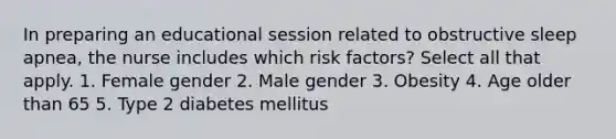 In preparing an educational session related to obstructive sleep apnea, the nurse includes which risk factors? Select all that apply. 1. Female gender 2. Male gender 3. Obesity 4. Age older than 65 5. Type 2 diabetes mellitus