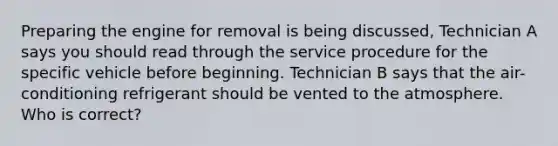 Preparing the engine for removal is being discussed, Technician A says you should read through the service procedure for the specific vehicle before beginning. Technician B says that the air-conditioning refrigerant should be vented to the atmosphere. Who is correct?