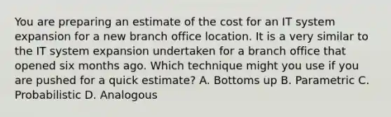 You are preparing an estimate of the cost for an IT system expansion for a new branch office location. It is a very similar to the IT system expansion undertaken for a branch office that opened six months ago. Which technique might you use if you are pushed for a quick estimate? A. Bottoms up B. Parametric C. Probabilistic D. Analogous