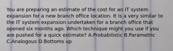 You are preparing an estimate of the cost for an IT system expansion for a new branch office location. It is a very similar to the IT system expansion undertaken for a branch office that opened six months ago. Which technique might you use if you are pushed for a quick estimate? A.Probabilistic B.Parametric C.Analogous D.Bottoms up