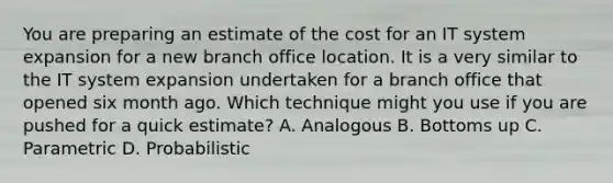 You are preparing an estimate of the cost for an IT system expansion for a new branch office location. It is a very similar to the IT system expansion undertaken for a branch office that opened six month ago. Which technique might you use if you are pushed for a quick estimate? A. Analogous B. Bottoms up C. Parametric D. Probabilistic