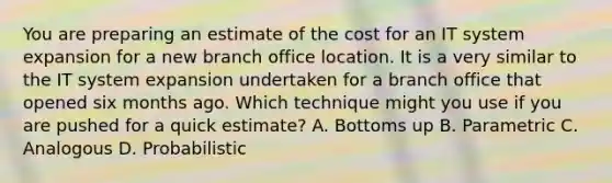 You are preparing an estimate of the cost for an IT system expansion for a new branch office location. It is a very similar to the IT system expansion undertaken for a branch office that opened six months ago. Which technique might you use if you are pushed for a quick estimate? A. Bottoms up B. Parametric C. Analogous D. Probabilistic