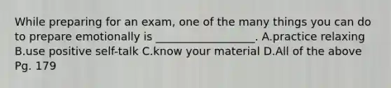 While preparing for an exam, one of the many things you can do to prepare emotionally is __________________. A.practice relaxing B.use positive self-talk C.know your material D.All of the above Pg. 179