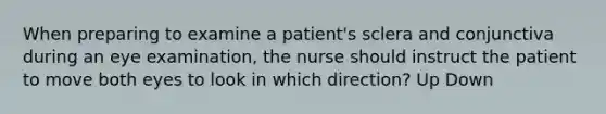 When preparing to examine a patient's sclera and conjunctiva during an eye examination, the nurse should instruct the patient to move both eyes to look in which direction? Up Down