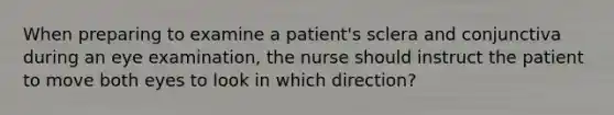 When preparing to examine a patient's sclera and conjunctiva during an eye examination, the nurse should instruct the patient to move both eyes to look in which direction?