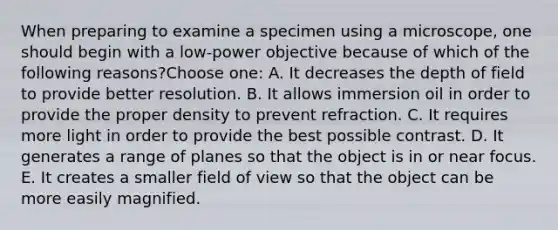 When preparing to examine a specimen using a microscope, one should begin with a low-power objective because of which of the following reasons?Choose one: A. It decreases the depth of field to provide better resolution. B. It allows immersion oil in order to provide the proper density to prevent refraction. C. It requires more light in order to provide the best possible contrast. D. It generates a range of planes so that the object is in or near focus. E. It creates a smaller field of view so that the object can be more easily magnified.