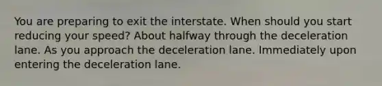 You are preparing to exit the interstate. When should you start reducing your speed? About halfway through the deceleration lane. As you approach the deceleration lane. Immediately upon entering the deceleration lane.