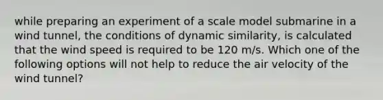 while preparing an experiment of a scale model submarine in a wind tunnel, the conditions of dynamic similarity, is calculated that the wind speed is required to be 120 m/s. Which one of the following options will not help to reduce the air velocity of the wind tunnel?