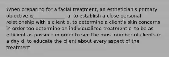 When preparing for a facial treatment, an esthetician's primary objective is_____________. a. to establish a close personal relationship with a client b. to determine a client's skin concerns in order too determine an individualized treatment c. to be as efficient as possible in order to see the most number of clients in a day d. to educate the client about every aspect of the treatment