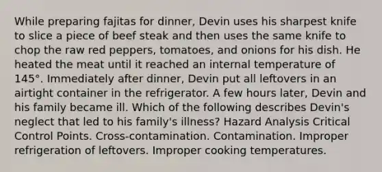 While preparing fajitas for dinner, Devin uses his sharpest knife to slice a piece of beef steak and then uses the same knife to chop the raw red peppers, tomatoes, and onions for his dish. He heated the meat until it reached an internal temperature of 145°. Immediately after dinner, Devin put all leftovers in an airtight container in the refrigerator. A few hours later, Devin and his family became ill. Which of the following describes Devin's neglect that led to his family's illness? Hazard Analysis Critical Control Points. Cross-contamination. Contamination. Improper refrigeration of leftovers. Improper cooking temperatures.