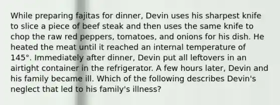 While preparing fajitas for dinner, Devin uses his sharpest knife to slice a piece of beef steak and then uses the same knife to chop the raw red peppers, tomatoes, and onions for his dish. He heated the meat until it reached an internal temperature of 145°. Immediately after dinner, Devin put all leftovers in an airtight container in the refrigerator. A few hours later, Devin and his family became ill. Which of the following describes Devin's neglect that led to his family's illness?