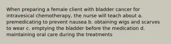 When preparing a female client with bladder cancer for intravesical chemotherapy, the nurse will teach about a. premedicating to prevent nausea b. obtaining wigs and scarves to wear c. emptying the bladder before the medication d. maintaining oral care during the treatments