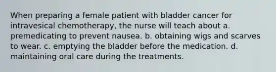 When preparing a female patient with bladder cancer for intravesical chemotherapy, the nurse will teach about a. premedicating to prevent nausea. b. obtaining wigs and scarves to wear. c. emptying the bladder before the medication. d. maintaining oral care during the treatments.