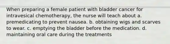 When preparing a female patient with bladder cancer for intravesical chemotherapy, the nurse will teach about a. premedicating to prevent nausea. b. obtaining wigs and scarves to wear. c. emptying the bladder before the medication. d. maintaining oral care during the treatments