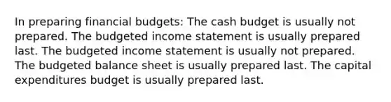 In preparing financial budgets: The cash budget is usually not prepared. The budgeted income statement is usually prepared last. The budgeted income statement is usually not prepared. The budgeted balance sheet is usually prepared last. The capital expenditures budget is usually prepared last.